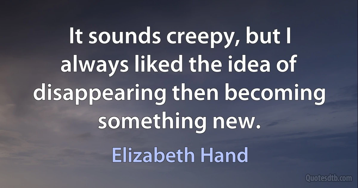 It sounds creepy, but I always liked the idea of disappearing then becoming something new. (Elizabeth Hand)