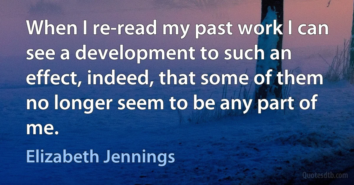 When I re-read my past work I can see a development to such an effect, indeed, that some of them no longer seem to be any part of me. (Elizabeth Jennings)