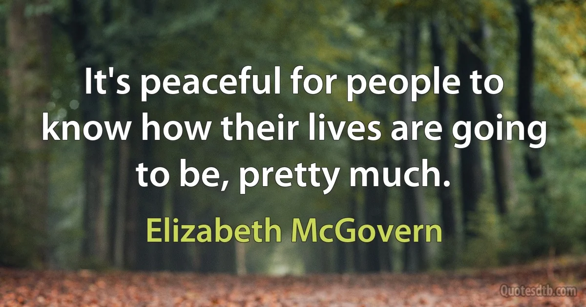 It's peaceful for people to know how their lives are going to be, pretty much. (Elizabeth McGovern)