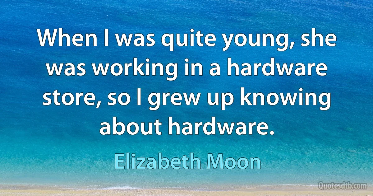 When I was quite young, she was working in a hardware store, so I grew up knowing about hardware. (Elizabeth Moon)