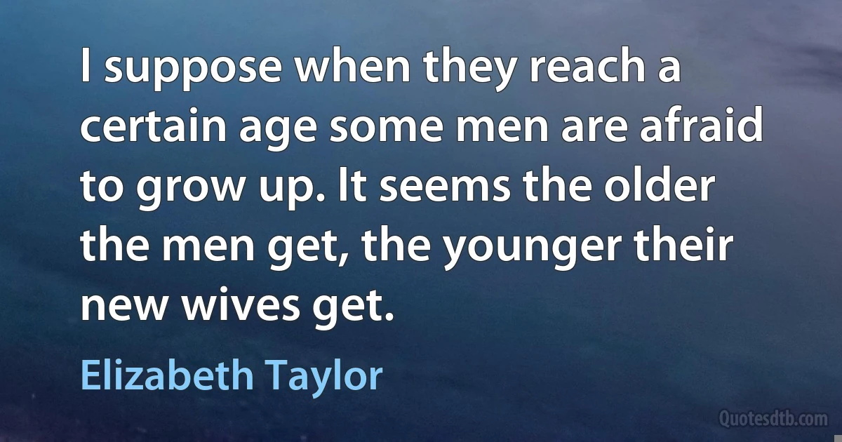 I suppose when they reach a certain age some men are afraid to grow up. It seems the older the men get, the younger their new wives get. (Elizabeth Taylor)