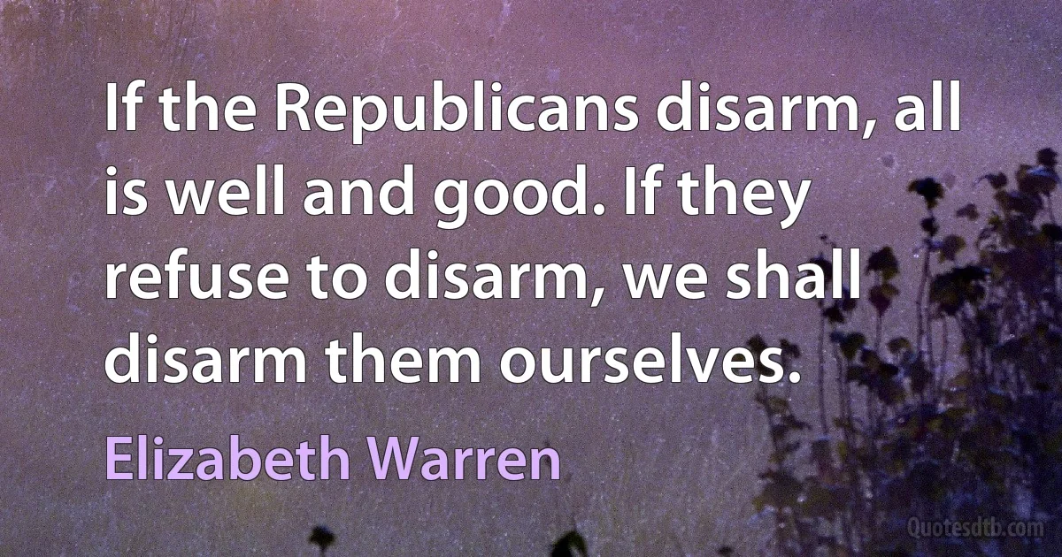 If the Republicans disarm, all is well and good. If they refuse to disarm, we shall disarm them ourselves. (Elizabeth Warren)