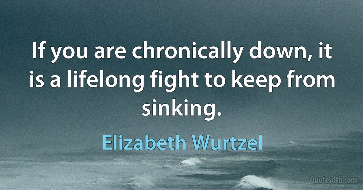 If you are chronically down, it is a lifelong fight to keep from sinking. (Elizabeth Wurtzel)