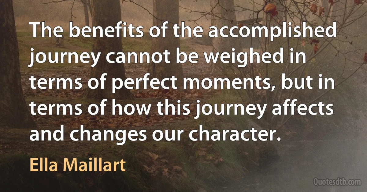 The benefits of the accomplished journey cannot be weighed in terms of perfect moments, but in terms of how this journey affects and changes our character. (Ella Maillart)