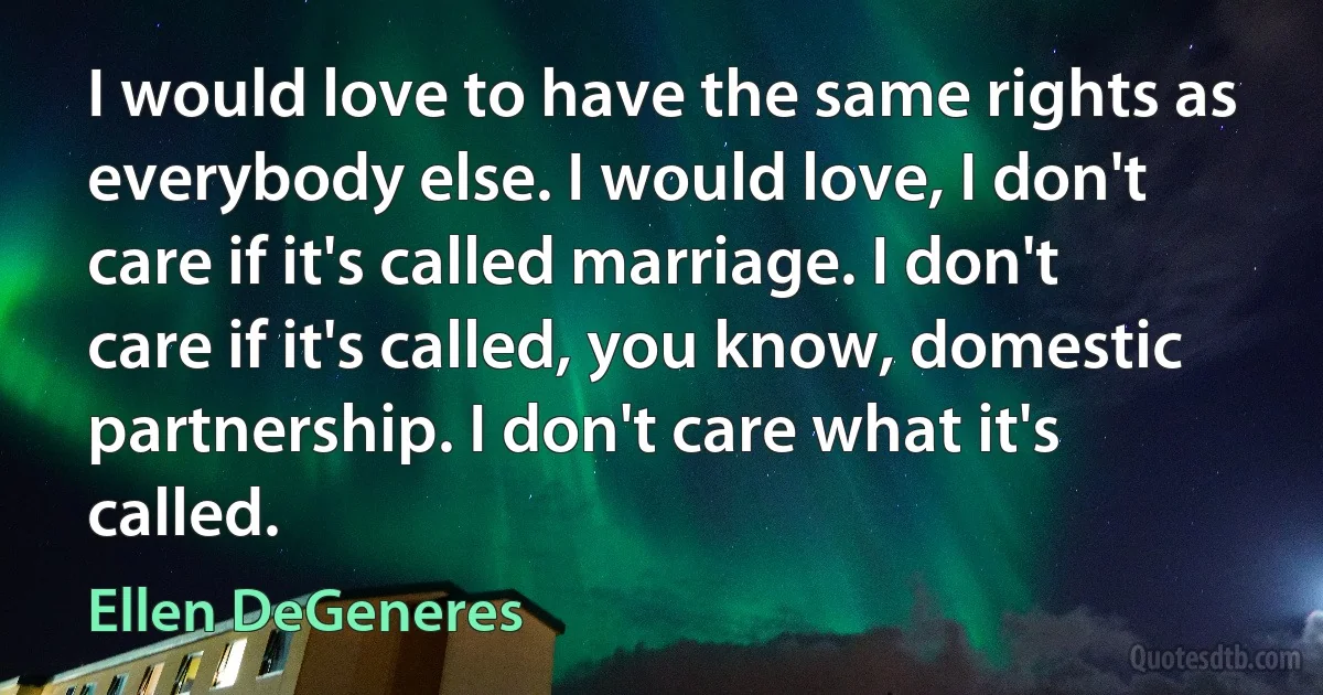 I would love to have the same rights as everybody else. I would love, I don't care if it's called marriage. I don't care if it's called, you know, domestic partnership. I don't care what it's called. (Ellen DeGeneres)