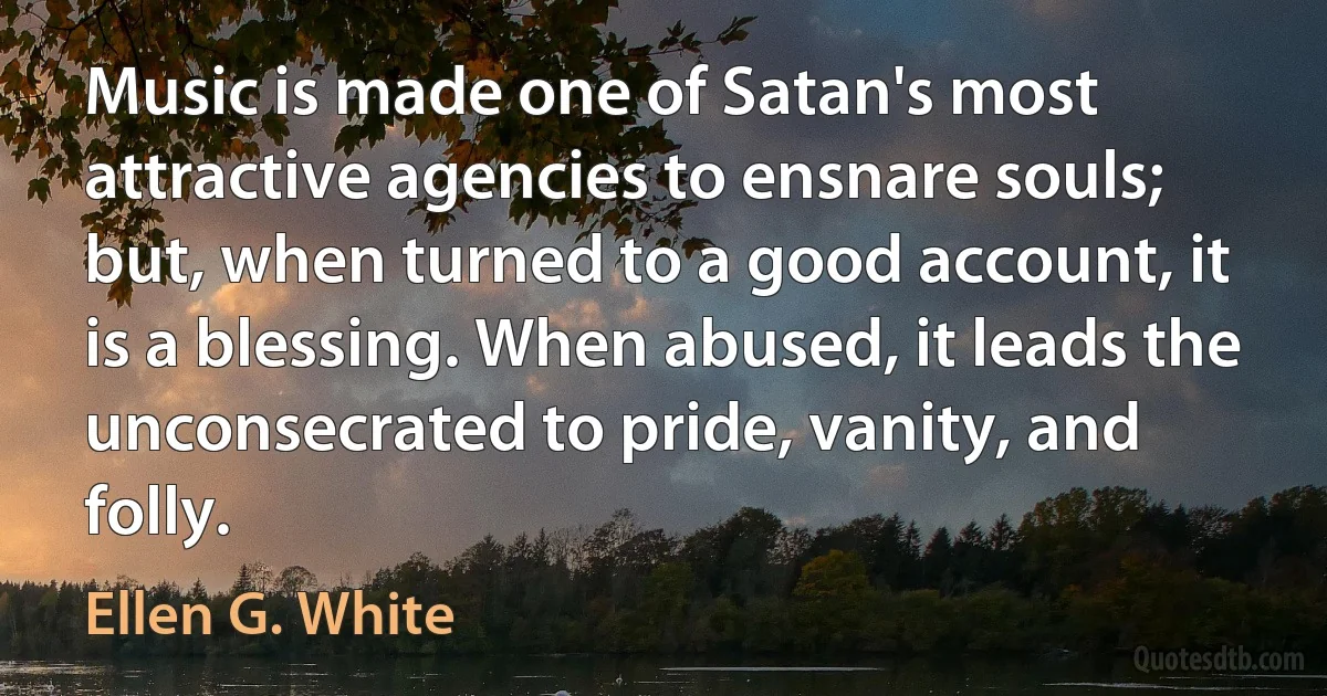 Music is made one of Satan's most attractive agencies to ensnare souls; but, when turned to a good account, it is a blessing. When abused, it leads the unconsecrated to pride, vanity, and folly. (Ellen G. White)