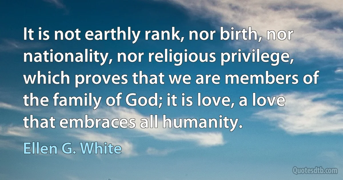 It is not earthly rank, nor birth, nor nationality, nor religious privilege, which proves that we are members of the family of God; it is love, a love that embraces all humanity. (Ellen G. White)