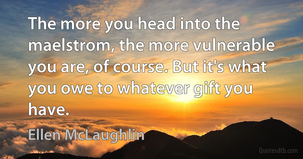 The more you head into the maelstrom, the more vulnerable you are, of course. But it's what you owe to whatever gift you have. (Ellen McLaughlin)