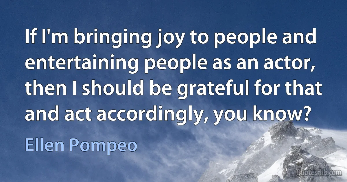 If I'm bringing joy to people and entertaining people as an actor, then I should be grateful for that and act accordingly, you know? (Ellen Pompeo)