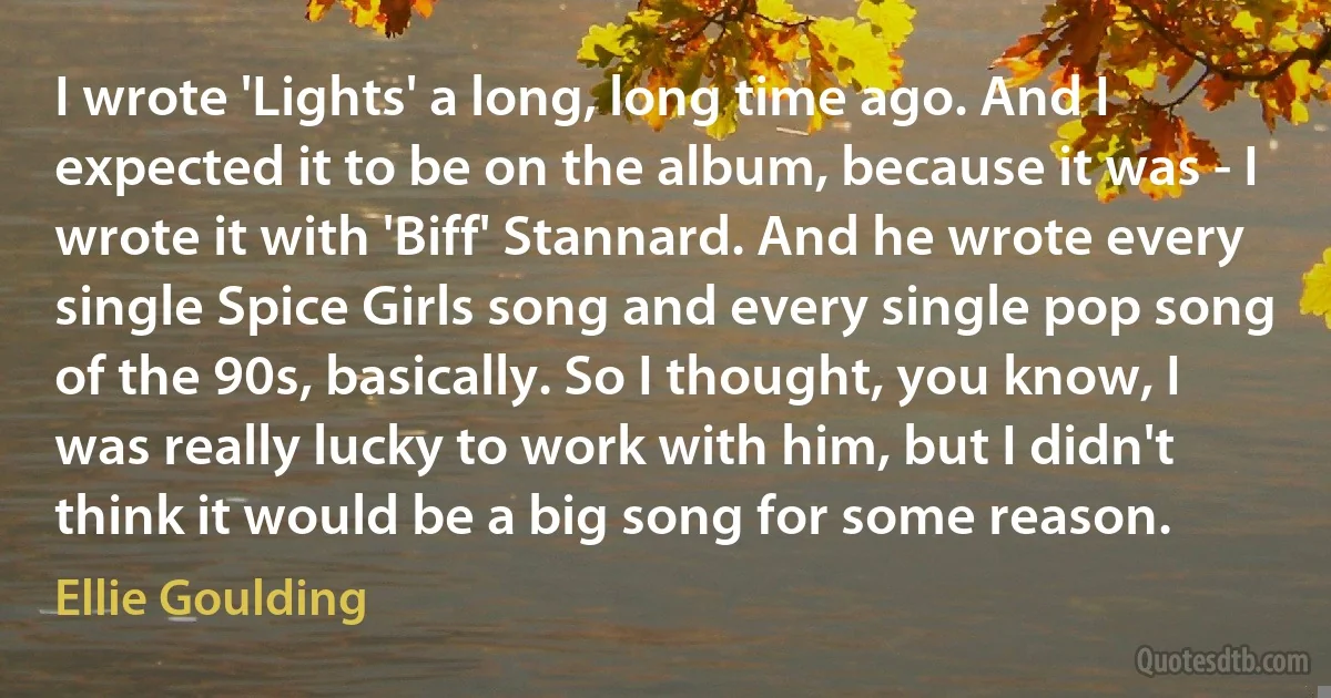 I wrote 'Lights' a long, long time ago. And I expected it to be on the album, because it was - I wrote it with 'Biff' Stannard. And he wrote every single Spice Girls song and every single pop song of the 90s, basically. So I thought, you know, I was really lucky to work with him, but I didn't think it would be a big song for some reason. (Ellie Goulding)