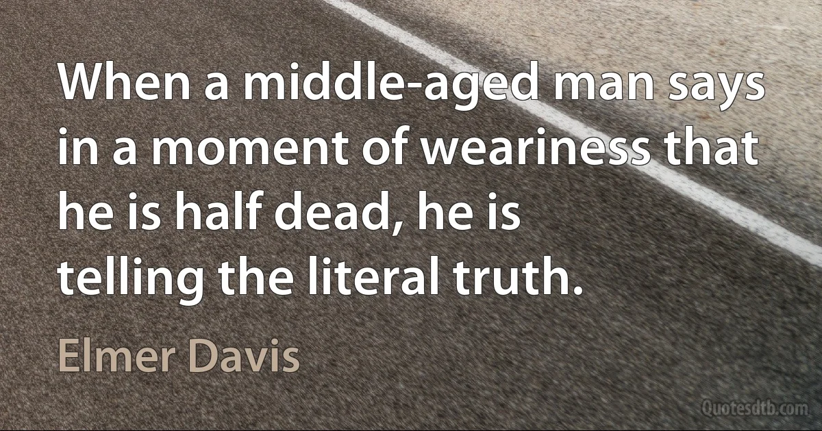 When a middle-aged man says in a moment of weariness that he is half dead, he is telling the literal truth. (Elmer Davis)