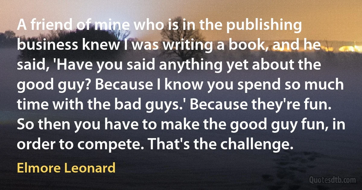 A friend of mine who is in the publishing business knew I was writing a book, and he said, 'Have you said anything yet about the good guy? Because I know you spend so much time with the bad guys.' Because they're fun. So then you have to make the good guy fun, in order to compete. That's the challenge. (Elmore Leonard)