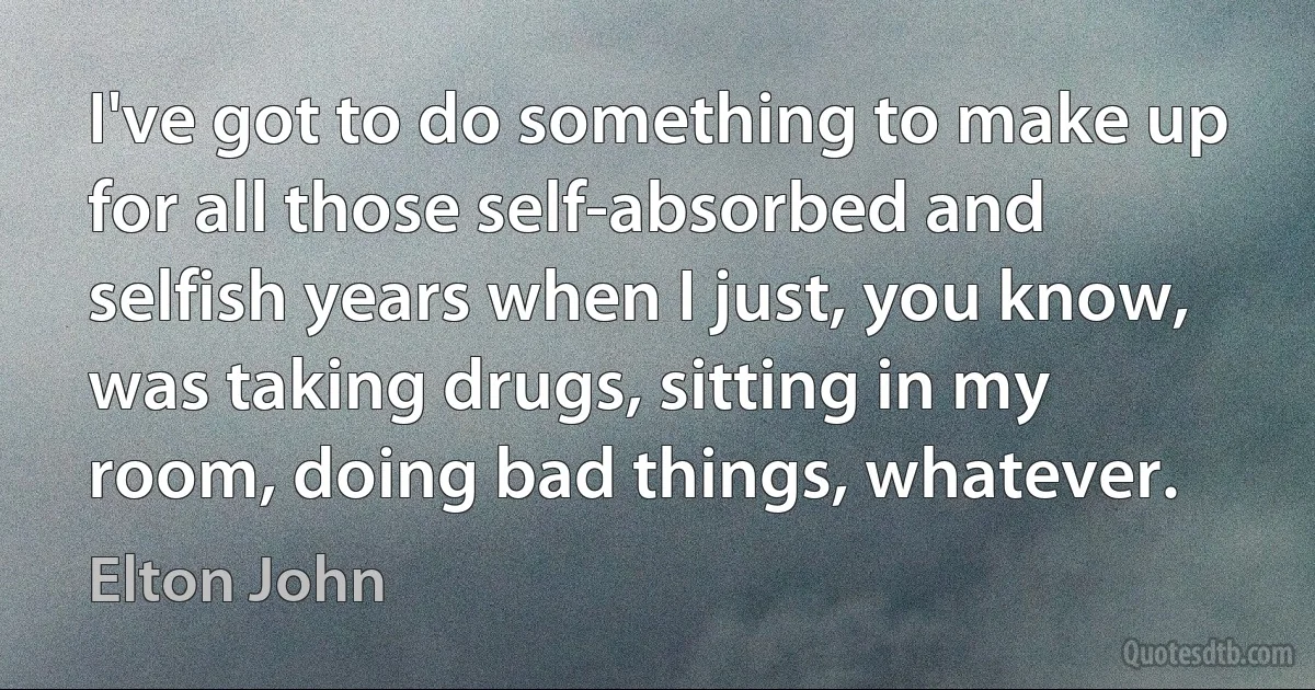 I've got to do something to make up for all those self-absorbed and selfish years when I just, you know, was taking drugs, sitting in my room, doing bad things, whatever. (Elton John)