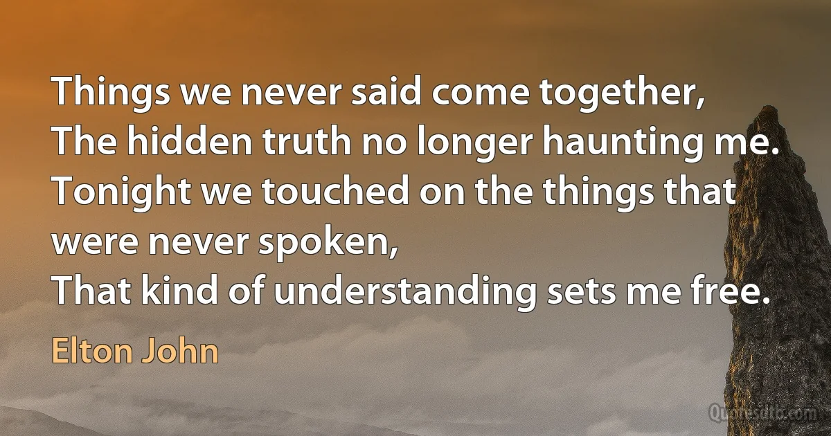 Things we never said come together,
The hidden truth no longer haunting me.
Tonight we touched on the things that were never spoken,
That kind of understanding sets me free. (Elton John)