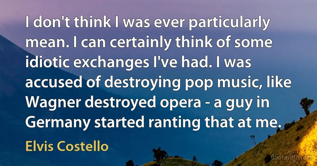 I don't think I was ever particularly mean. I can certainly think of some idiotic exchanges I've had. I was accused of destroying pop music, like Wagner destroyed opera - a guy in Germany started ranting that at me. (Elvis Costello)