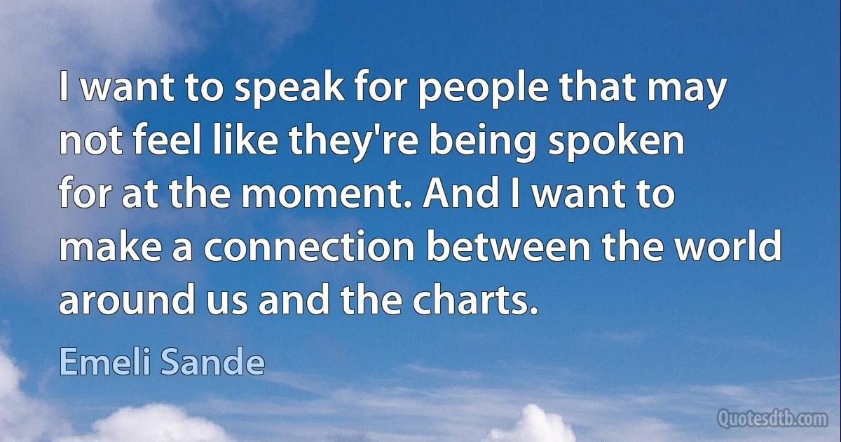 I want to speak for people that may not feel like they're being spoken for at the moment. And I want to make a connection between the world around us and the charts. (Emeli Sande)