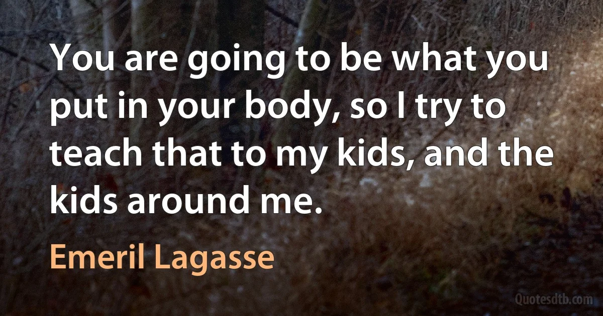 You are going to be what you put in your body, so I try to teach that to my kids, and the kids around me. (Emeril Lagasse)