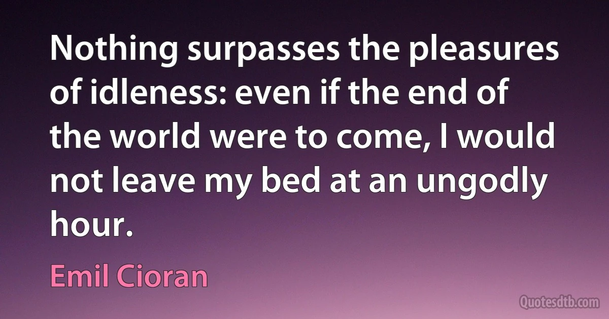 Nothing surpasses the pleasures of idleness: even if the end of the world were to come, I would not leave my bed at an ungodly hour. (Emil Cioran)