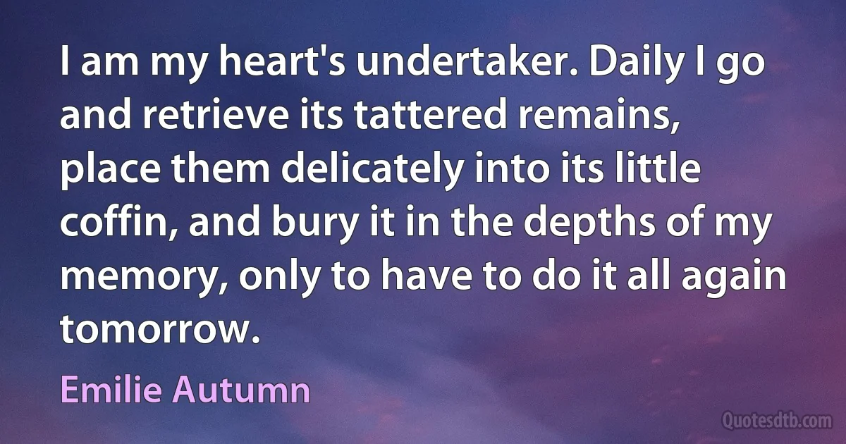 I am my heart's undertaker. Daily I go and retrieve its tattered remains, place them delicately into its little coffin, and bury it in the depths of my memory, only to have to do it all again tomorrow. (Emilie Autumn)