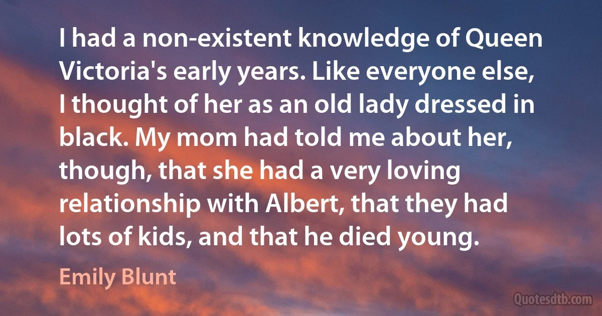 I had a non-existent knowledge of Queen Victoria's early years. Like everyone else, I thought of her as an old lady dressed in black. My mom had told me about her, though, that she had a very loving relationship with Albert, that they had lots of kids, and that he died young. (Emily Blunt)