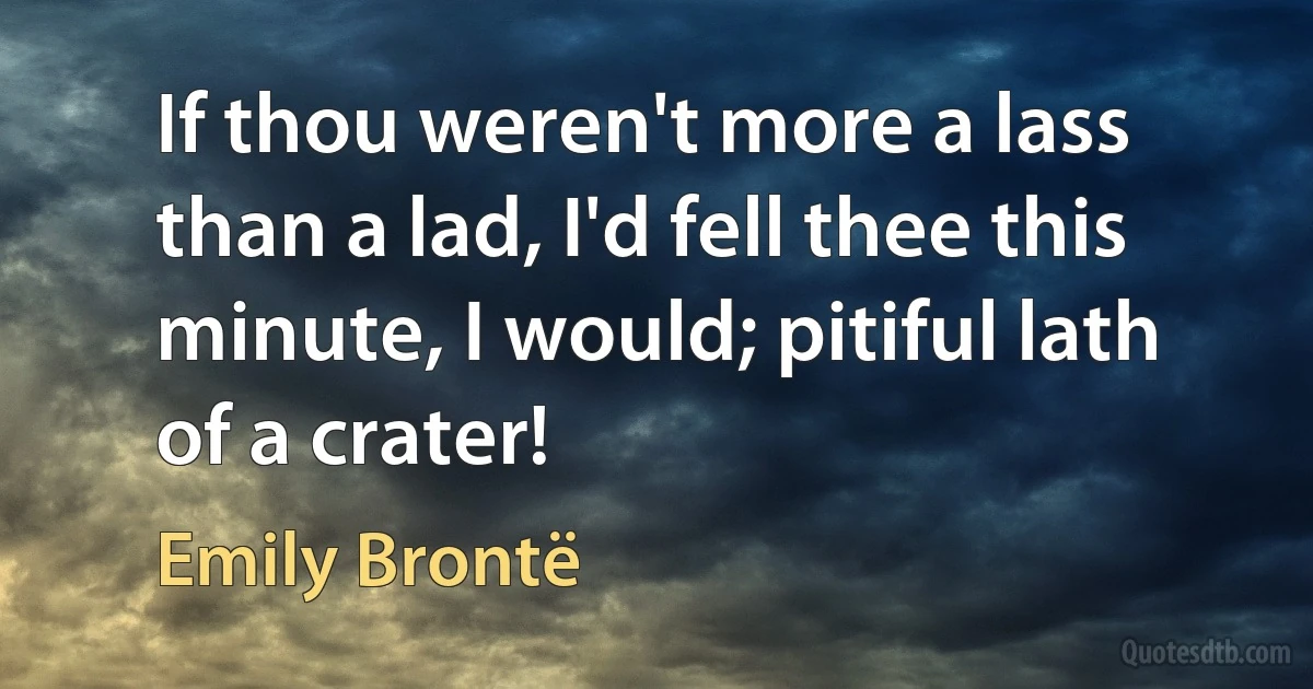 If thou weren't more a lass than a lad, I'd fell thee this minute, I would; pitiful lath of a crater! (Emily Brontë)