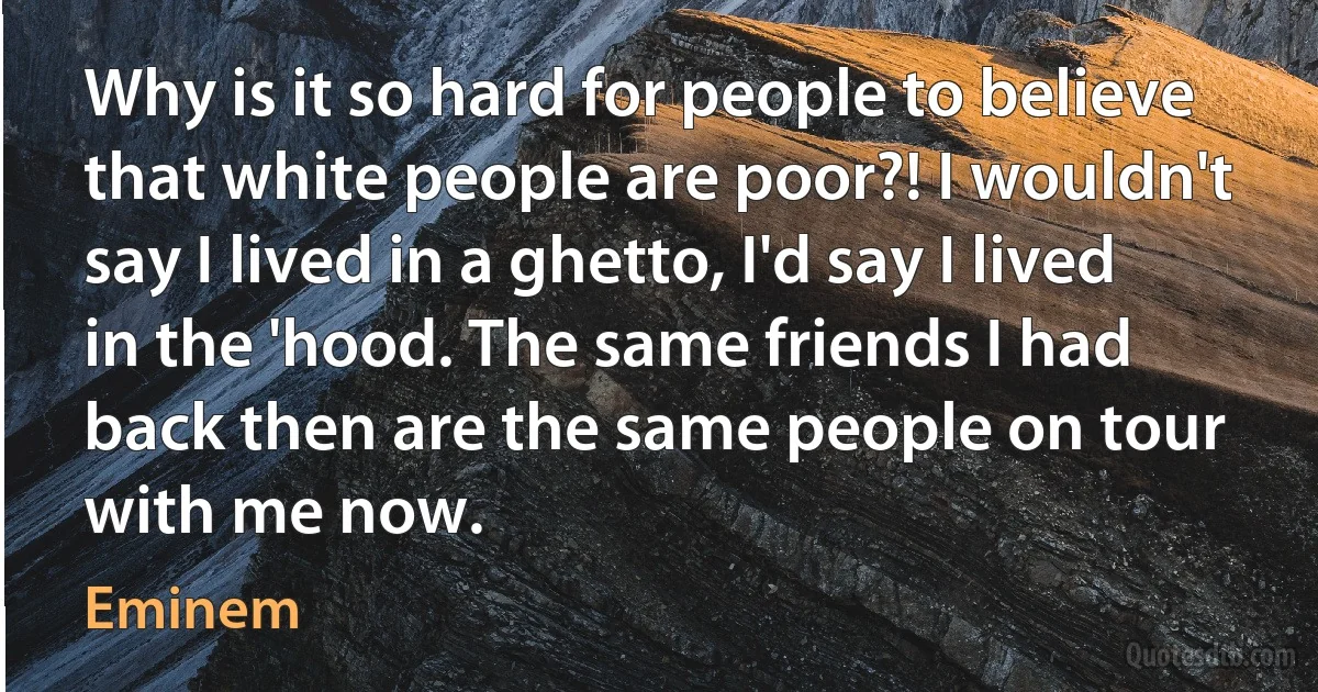 Why is it so hard for people to believe that white people are poor?! I wouldn't say I lived in a ghetto, I'd say I lived in the 'hood. The same friends I had back then are the same people on tour with me now. (Eminem)