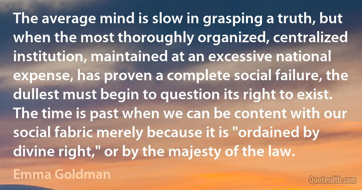 The average mind is slow in grasping a truth, but when the most thoroughly organized, centralized institution, maintained at an excessive national expense, has proven a complete social failure, the dullest must begin to question its right to exist. The time is past when we can be content with our social fabric merely because it is "ordained by divine right," or by the majesty of the law. (Emma Goldman)