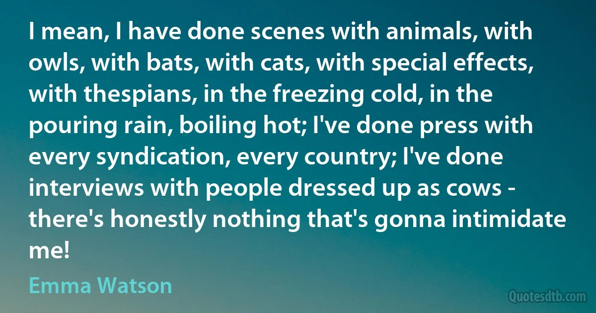 I mean, I have done scenes with animals, with owls, with bats, with cats, with special effects, with thespians, in the freezing cold, in the pouring rain, boiling hot; I've done press with every syndication, every country; I've done interviews with people dressed up as cows - there's honestly nothing that's gonna intimidate me! (Emma Watson)