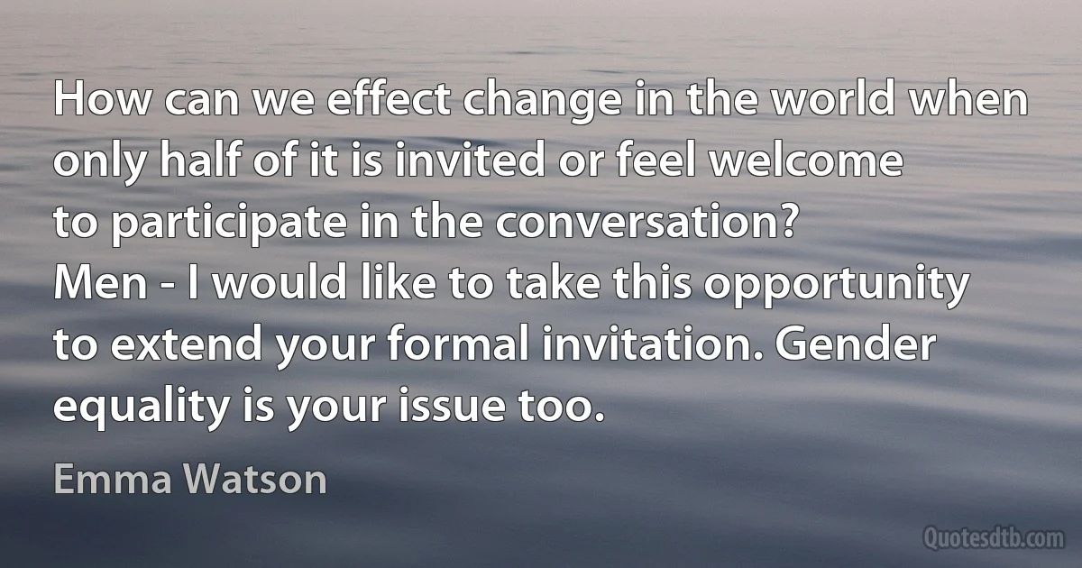 How can we effect change in the world when only half of it is invited or feel welcome to participate in the conversation?
Men - I would like to take this opportunity to extend your formal invitation. Gender equality is your issue too. (Emma Watson)