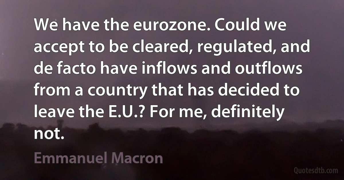 We have the eurozone. Could we accept to be cleared, regulated, and de facto have inflows and outflows from a country that has decided to leave the E.U.? For me, definitely not. (Emmanuel Macron)