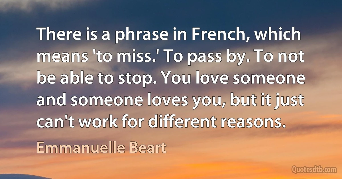 There is a phrase in French, which means 'to miss.' To pass by. To not be able to stop. You love someone and someone loves you, but it just can't work for different reasons. (Emmanuelle Beart)