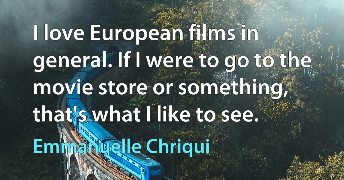 I love European films in general. If I were to go to the movie store or something, that's what I like to see. (Emmanuelle Chriqui)