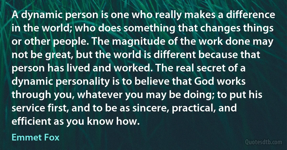 A dynamic person is one who really makes a difference in the world; who does something that changes things or other people. The magnitude of the work done may not be great, but the world is different because that person has lived and worked. The real secret of a dynamic personality is to believe that God works through you, whatever you may be doing; to put his service first, and to be as sincere, practical, and efficient as you know how. (Emmet Fox)