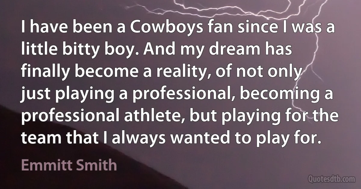 I have been a Cowboys fan since I was a little bitty boy. And my dream has finally become a reality, of not only just playing a professional, becoming a professional athlete, but playing for the team that I always wanted to play for. (Emmitt Smith)