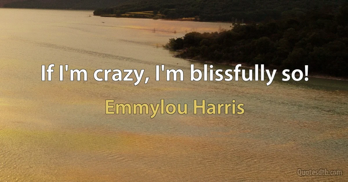 If I'm crazy, I'm blissfully so! (Emmylou Harris)