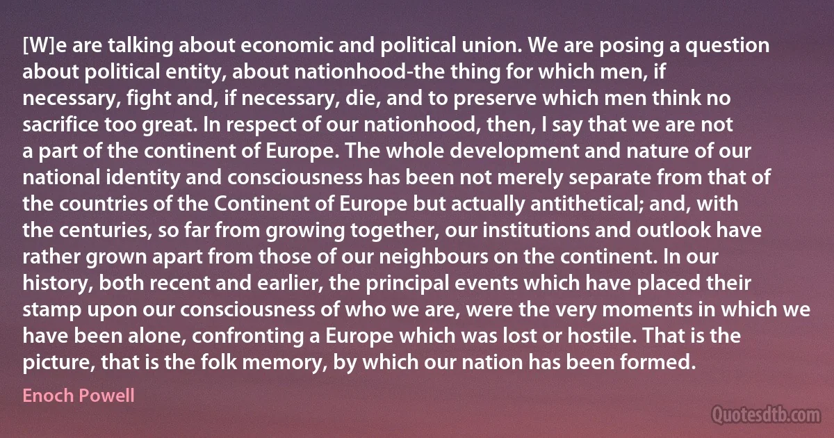 [W]e are talking about economic and political union. We are posing a question about political entity, about nationhood-the thing for which men, if necessary, fight and, if necessary, die, and to preserve which men think no sacrifice too great. In respect of our nationhood, then, I say that we are not a part of the continent of Europe. The whole development and nature of our national identity and consciousness has been not merely separate from that of the countries of the Continent of Europe but actually antithetical; and, with the centuries, so far from growing together, our institutions and outlook have rather grown apart from those of our neighbours on the continent. In our history, both recent and earlier, the principal events which have placed their stamp upon our consciousness of who we are, were the very moments in which we have been alone, confronting a Europe which was lost or hostile. That is the picture, that is the folk memory, by which our nation has been formed. (Enoch Powell)