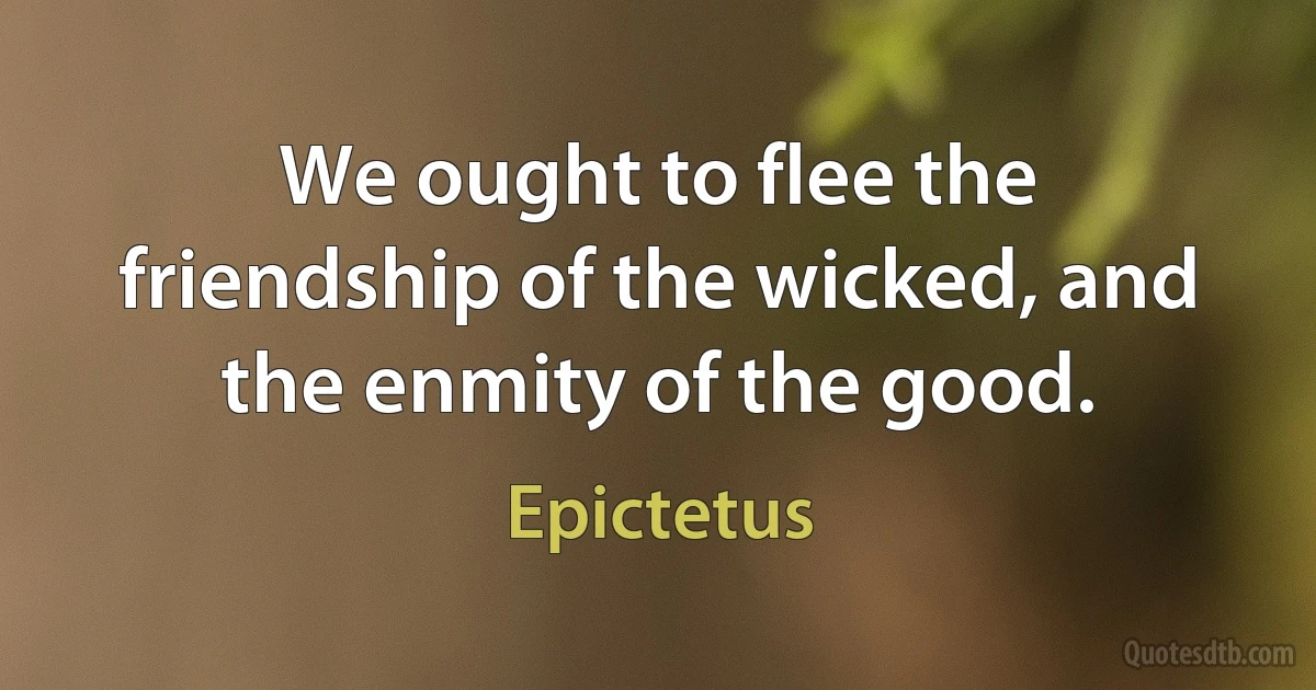 We ought to flee the friendship of the wicked, and the enmity of the good. (Epictetus)