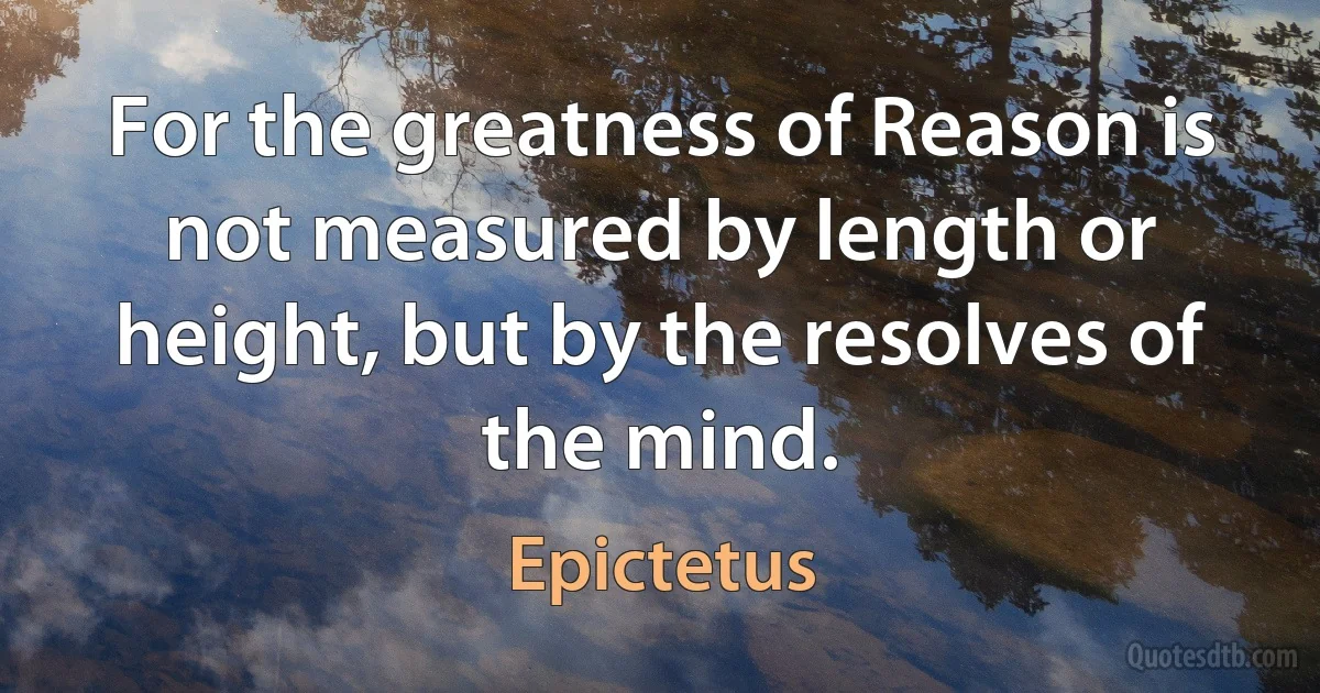 For the greatness of Reason is not measured by length or height, but by the resolves of the mind. (Epictetus)