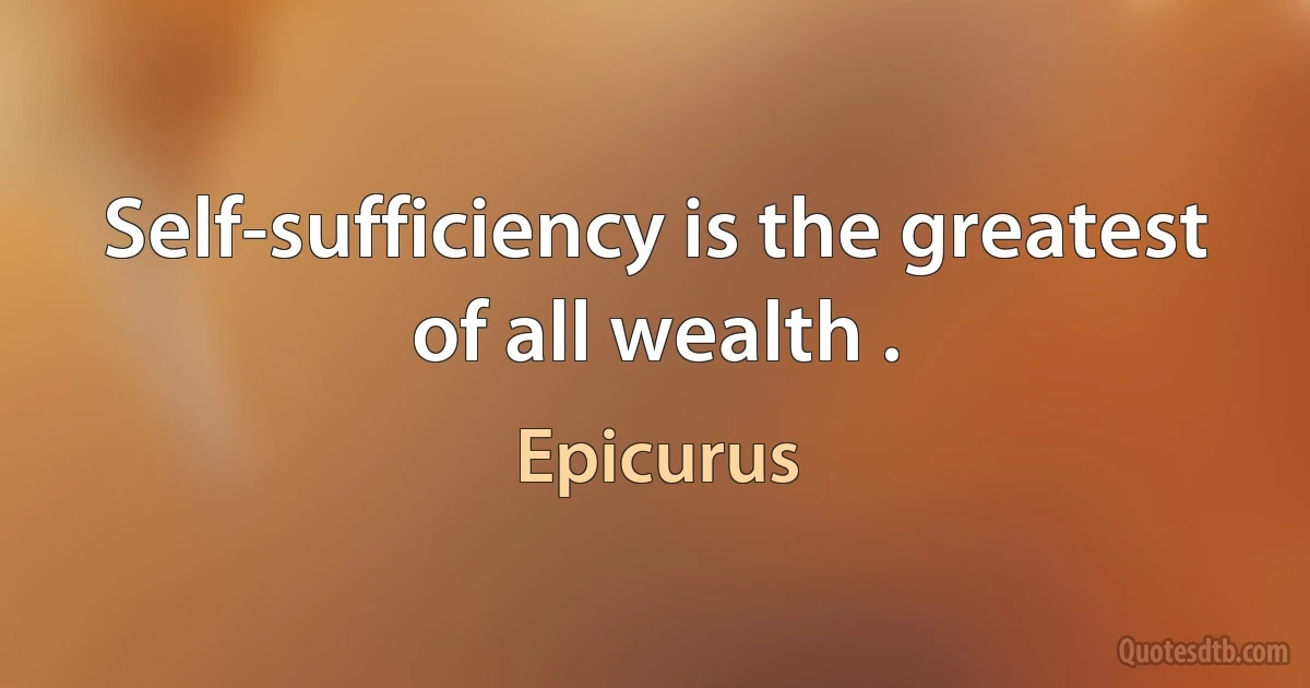 Self-sufficiency is the greatest of all wealth . (Epicurus)