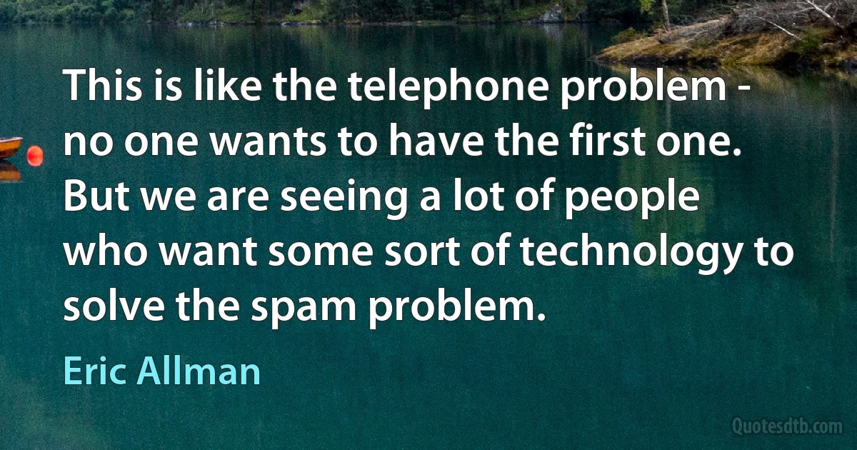 This is like the telephone problem - no one wants to have the first one. But we are seeing a lot of people who want some sort of technology to solve the spam problem. (Eric Allman)