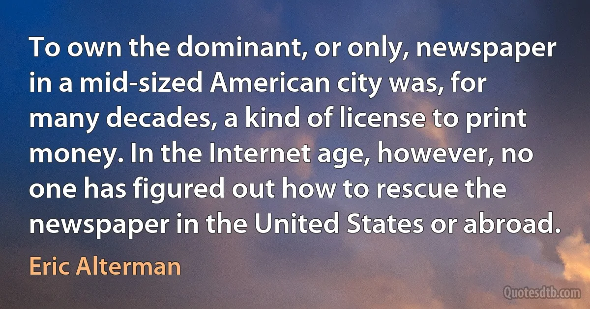 To own the dominant, or only, newspaper in a mid-sized American city was, for many decades, a kind of license to print money. In the Internet age, however, no one has figured out how to rescue the newspaper in the United States or abroad. (Eric Alterman)