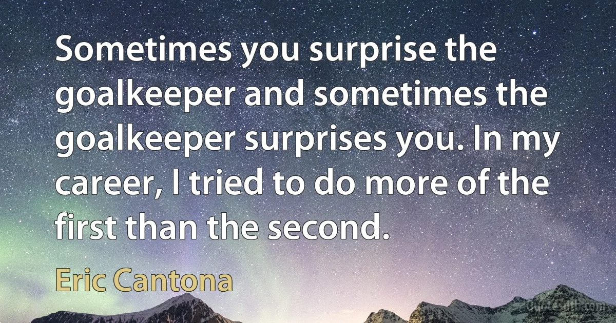 Sometimes you surprise the goalkeeper and sometimes the goalkeeper surprises you. In my career, I tried to do more of the first than the second. (Eric Cantona)