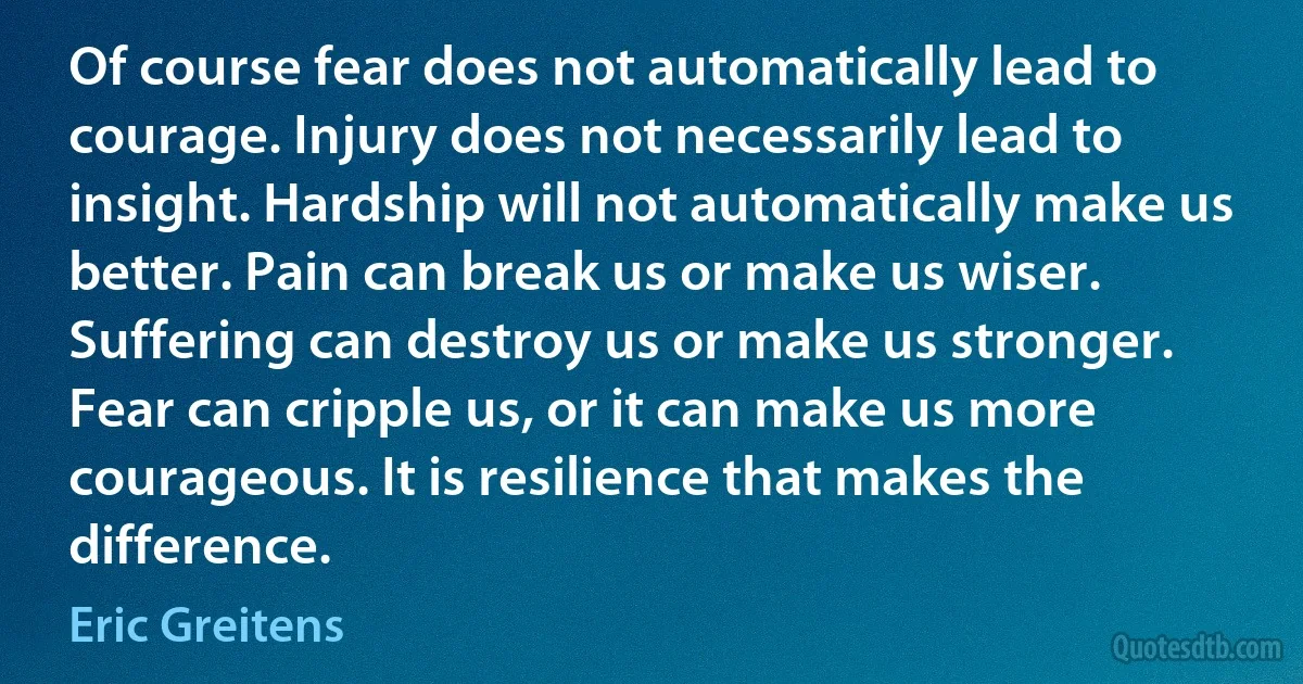 Of course fear does not automatically lead to courage. Injury does not necessarily lead to insight. Hardship will not automatically make us better. Pain can break us or make us wiser. Suffering can destroy us or make us stronger. Fear can cripple us, or it can make us more courageous. It is resilience that makes the difference. (Eric Greitens)