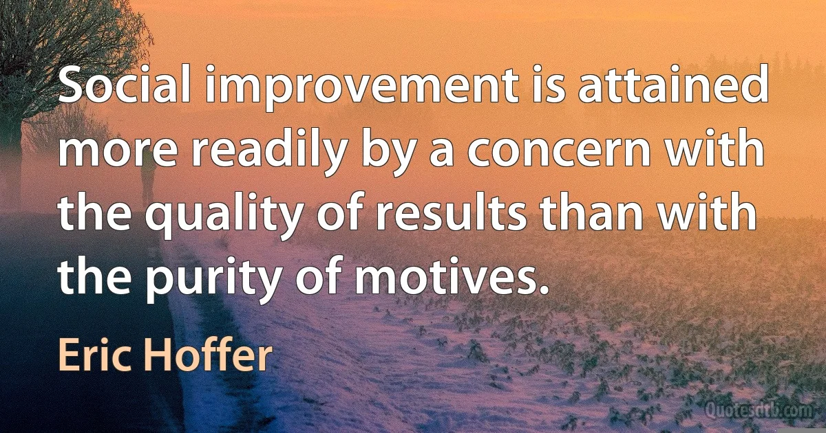 Social improvement is attained more readily by a concern with the quality of results than with the purity of motives. (Eric Hoffer)