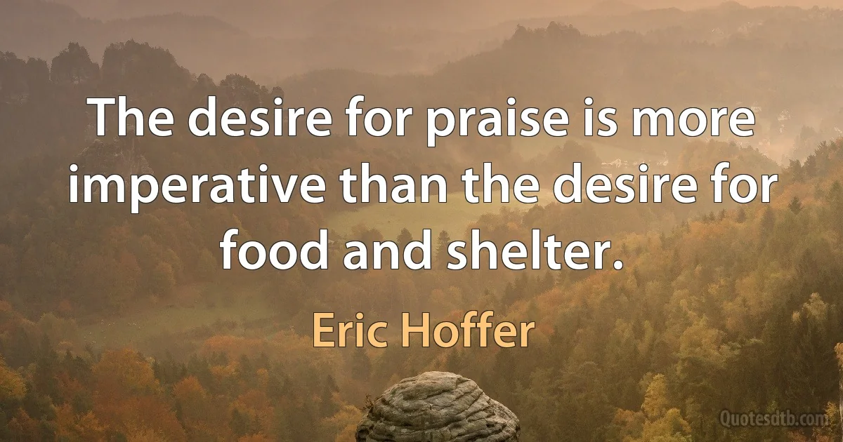 The desire for praise is more imperative than the desire for food and shelter. (Eric Hoffer)