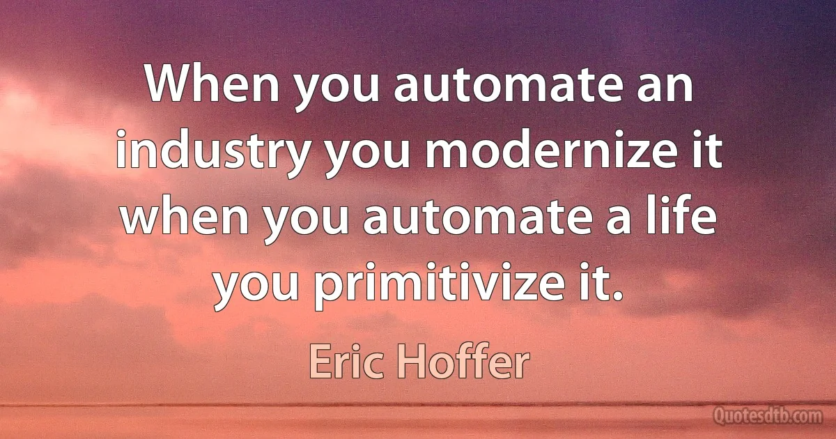 When you automate an industry you modernize it when you automate a life you primitivize it. (Eric Hoffer)