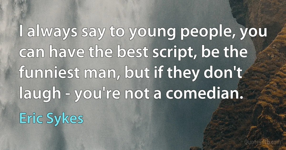 I always say to young people, you can have the best script, be the funniest man, but if they don't laugh - you're not a comedian. (Eric Sykes)