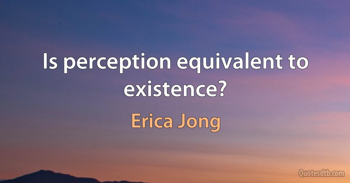 Is perception equivalent to existence? (Erica Jong)