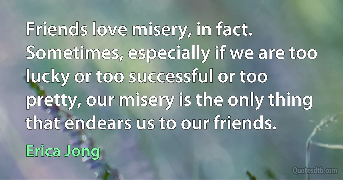 Friends love misery, in fact. Sometimes, especially if we are too lucky or too successful or too pretty, our misery is the only thing that endears us to our friends. (Erica Jong)