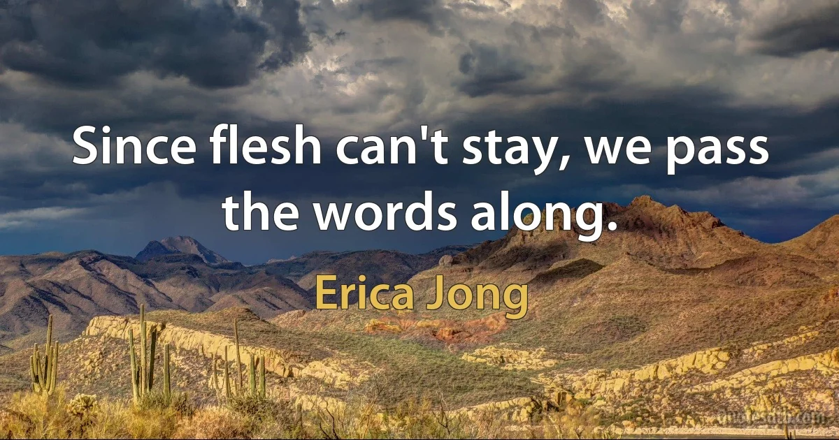 Since flesh can't stay, we pass the words along. (Erica Jong)